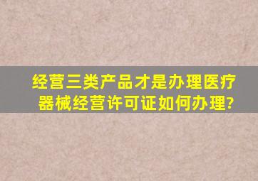 经营三类产品才是办理医疗器械经营许可证如何办理?