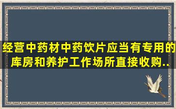 经营中药材、中药饮片应当有专用的库房和养护工作场所直接收购...