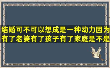 结婚可不可以想成是一种动力,因为有了老婆有了孩子有了家庭,是不是...