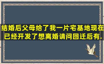 结婚后,父母给了我一片宅基地,现在已经开发了。想离婚,请问回迁后有...