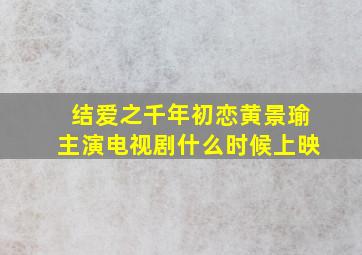 结爱之千年初恋(黄景瑜主演电视剧)什么时候上映