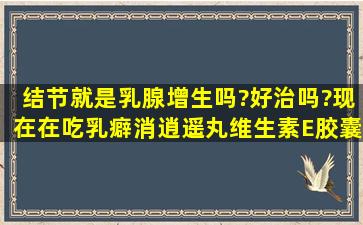 结节就是乳腺增生吗?好治吗?现在在吃乳癖消,逍遥丸,维生素E胶囊,...