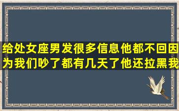 给处女座男发很多信息他都不回,因为我们吵了都有几天了他还拉黑我,...