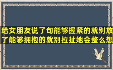 给女朋友说了句能够握紧的就别放了能够拥抱的就别拉扯她会整么想