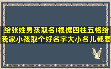 给张姓男孩取名!根据四柱五格给我家小孩取个好名字(大小名儿都要),请...