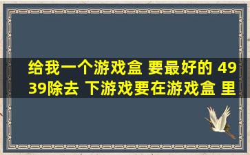 给我一个游戏盒 要最好的 4939除去 下游戏要在游戏盒 里下载!