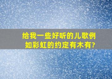 给我一些好听的儿歌、例如彩虹的约定、有木有?