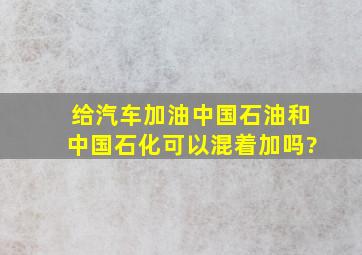 给汽车加油中国石油和中国石化可以混着加吗?