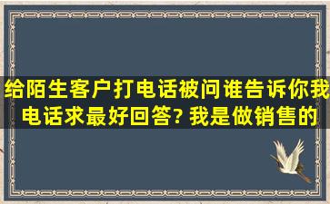 给陌生客户打电话,被问,谁告诉你我电话,求最好回答? 我是做销售的,...