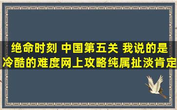 绝命时刻 中国第五关 我说的是冷酷的难度,网上攻略纯属扯淡,肯定是...