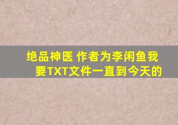 绝品神医 作者为李闲鱼我要TXT文件一直到今天的