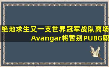 绝地求生又一支世界冠军战队离场,Avangar将暂别PUBG职业赛场,他们...