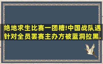 绝地求生比赛一团糟!中国战队遇针对全员罢赛,主办方被蓝洞拉黑...