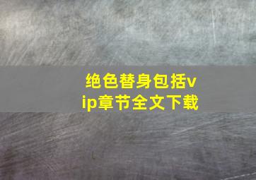 绝色替身包括vip章节,全文下载