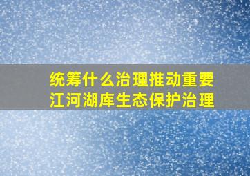 统筹什么治理推动重要江河湖库生态保护治理