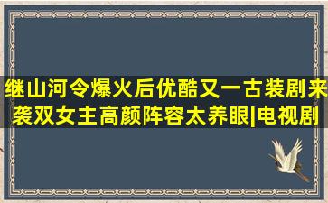 继《山河令》爆火后,优酷又一古装剧来袭,双女主高颜阵容太养眼|电视剧...