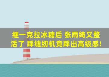 继一克拉冰糖后 张雨绮又整活了 踩缝纫机竟踩出高级感!