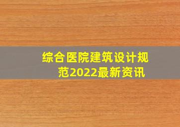 综合医院建筑设计规范2022最新资讯 