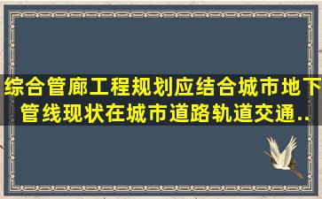 综合管廊工程规划应结合城市地下管线现状,在城市道路、轨道交通、...