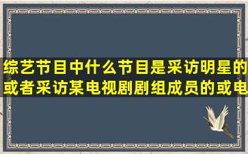 综艺节目中什么节目是采访明星的或者采访某电视剧剧组成员的或电影...