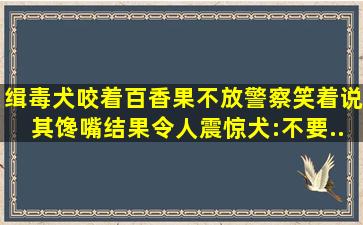 缉毒犬咬着百香果不放,警察笑着说其馋嘴,结果令人震惊,犬:不要...