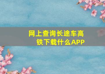 网上查询长途车、高铁下载什么APP(