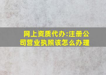 网上资质代办:注册公司营业执照该怎么办理 