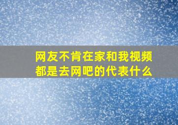 网友不肯在家和我视频,都是去网吧的代表什么