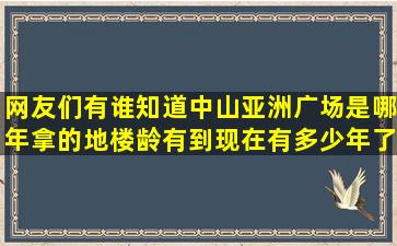 网友们有谁知道中山亚洲广场是哪年拿的地,楼龄有到现在有多少年了,...