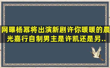 网曝杨幂将出演新剧《许你暖暖的晨光》,嘉行自制,男主是许凯,还是另...