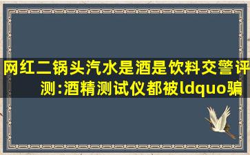 网红二锅头汽水是酒是饮料交警评测:酒精测试仪都被“骗”了