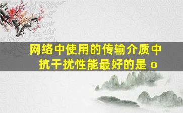 网络中使用的传输介质中,抗干扰性能最好的是() o