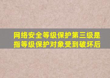 网络安全等级保护第三级是指等级保护对象受到破坏后