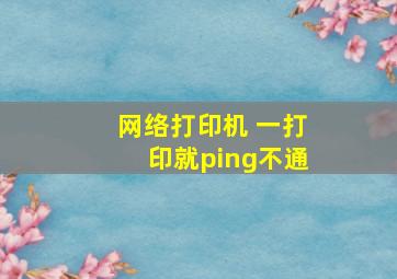 网络打印机 一打印就ping不通