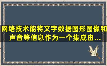 网络技术能将文字、数据、图形、图像和声音等信息作为一个集成,由...