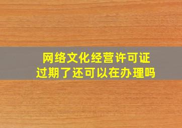 网络文化经营许可证过期了还可以在办理吗(