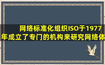 网络标准化组织ISO于1977年成立了专门的机构来研究网络体系结构的