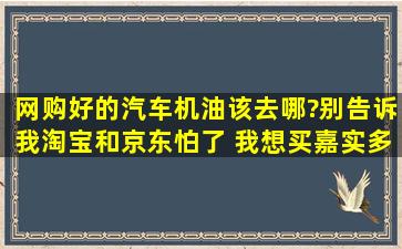 网购好的汽车机油,该去哪?别告诉我淘宝和京东。怕了 我想买嘉实多和...