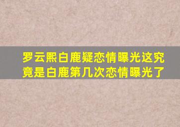 罗云熙白鹿疑恋情曝光这究竟是白鹿第几次恋情曝光了(