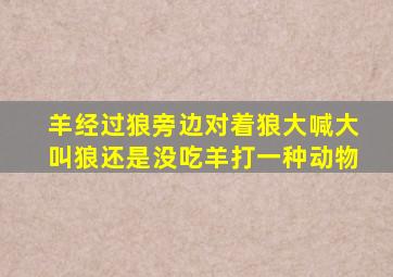 羊经过狼旁边对着狼大喊大叫,狼还是没吃羊,打一种动物