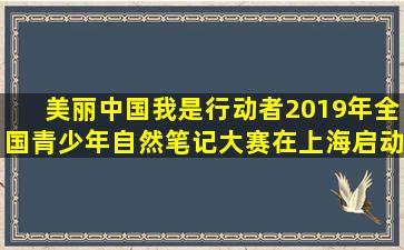 美丽中国,我是行动者,2019年全国青少年自然笔记大赛在上海启动。...