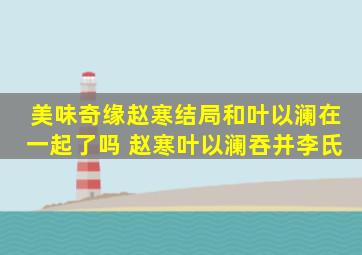 美味奇缘赵寒结局和叶以澜在一起了吗 赵寒叶以澜吞并李氏