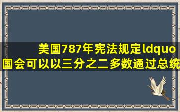 美国787年宪法规定“国会可以以三分之二多数通过总统否决的法律”;...