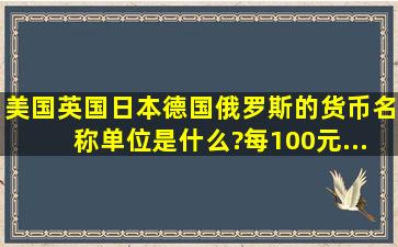 美国、英国、日本、德国、俄罗斯的货币名称、单位是什么?每100元...