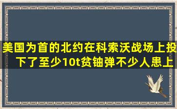 美国为首的北约在科索沃战场上投下了至少10t贫铀弹,不少人患上了“...