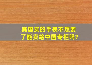 美国买的手表不想要了能卖给中国专柜吗?