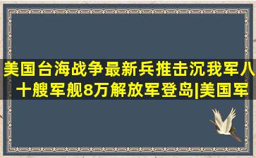 美国台海战争最新兵推,击沉我军八十艘军舰,8万解放军登岛|美国军事|...