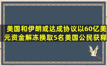 美国和伊朗或达成协议,以60亿美元资金解冻换取5名美国公民获释