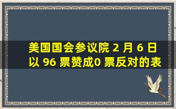 美国国会参议院 2 月 6 日以 96 票赞成、0 票反对的表决结果通过参议...