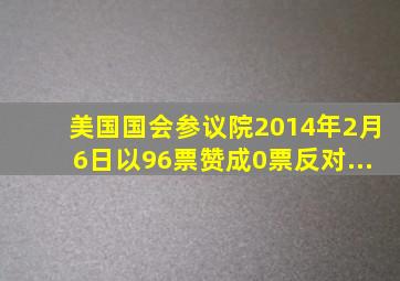 美国国会参议院2014年2月6日以96票赞成、0票反对...